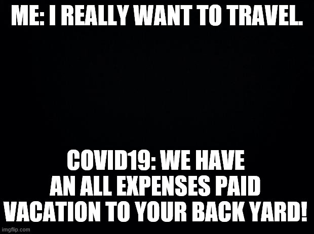 Travel | ME: I REALLY WANT TO TRAVEL. COVID19: WE HAVE AN ALL EXPENSES PAID VACATION TO YOUR BACK YARD! | image tagged in black background | made w/ Imgflip meme maker