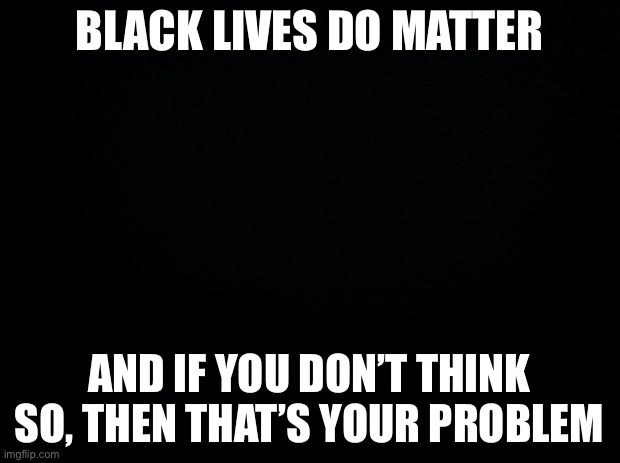 Black background | BLACK LIVES DO MATTER; AND IF YOU DON’T THINK SO, THEN THAT’S YOUR PROBLEM | image tagged in black background | made w/ Imgflip meme maker