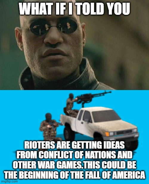 CON players might understand this. | WHAT IF I TOLD YOU; RIOTERS ARE GETTING IDEAS FROM CONFLICT OF NATIONS AND OTHER WAR GAMES.THIS COULD BE THE BEGINNING OF THE FALL OF AMERICA | image tagged in memes,matrix morpheus,riots,first world problems,life lessons,life hack | made w/ Imgflip meme maker