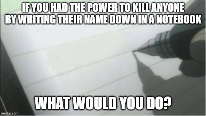 See comments for rules | IF YOU HAD THE POWER TO KILL ANYONE BY WRITING THEIR NAME DOWN IN A NOTEBOOK; WHAT WOULD YOU DO? | image tagged in death note blank | made w/ Imgflip meme maker
