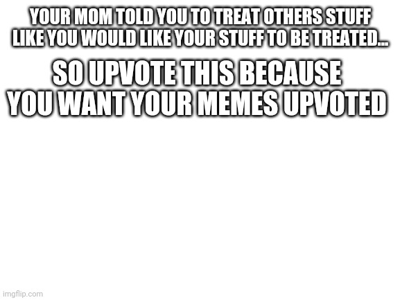 Sounds good | YOUR MOM TOLD YOU TO TREAT OTHERS STUFF LIKE YOU WOULD LIKE YOUR STUFF TO BE TREATED... SO UPVOTE THIS BECAUSE YOU WANT YOUR MEMES UPVOTED | image tagged in blank white template | made w/ Imgflip meme maker