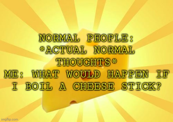 Cheese Time | NORMAL PEOPLE: *ACTUAL NORMAL THOUGHTS*
ME: WHAT WOULD HAPPEN IF I BOIL A CHEESE STICK? | image tagged in cheese time | made w/ Imgflip meme maker