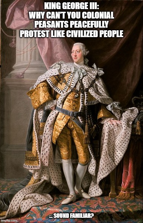 The establishment attempting curtail a revolutionary overthrow | KING GEORGE III: WHY CAN'T YOU COLONIAL PEASANTS PEACEFULLY PROTEST LIKE CIVILIZED PEOPLE; ... SOUND FAMILIAR? | image tagged in peaceful protest,george iii,revolution,protest,american revolution,establishment | made w/ Imgflip meme maker