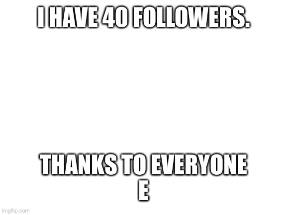 Thank u everyone | I HAVE 40 FOLLOWERS. THANKS TO EVERYONE
E | image tagged in blank white template,40 followers | made w/ Imgflip meme maker