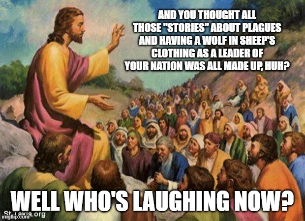 jesus-talking-to-crowd | AND YOU THOUGHT ALL THOSE "STORIES" ABOUT PLAGUES AND HAVING A WOLF IN SHEEP'S CLOTHING AS A LEADER OF YOUR NATION WAS ALL MADE UP, HUH? WELL WHO'S LAUGHING NOW? | image tagged in jesus-talking-to-crowd | made w/ Imgflip meme maker