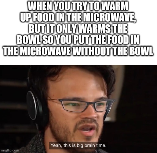 Yeah, this is big brain time | WHEN YOU TRY TO WARM UP FOOD IN THE MICROWAVE, BUT IT ONLY WARMS THE BOWL SO YOU PUT THE FOOD IN THE MICROWAVE WITHOUT THE BOWL | image tagged in yeah this is big brain time | made w/ Imgflip meme maker