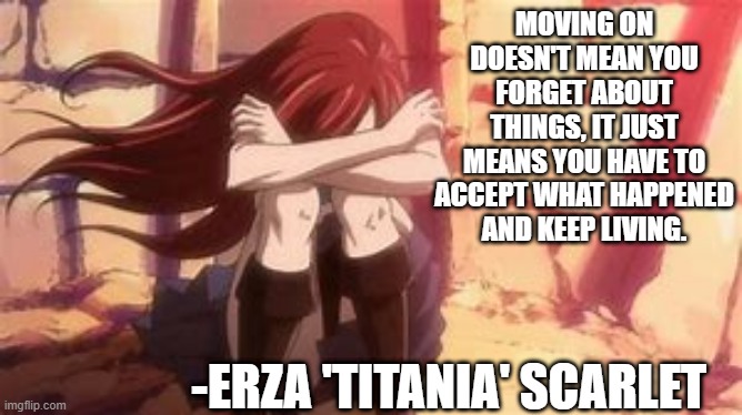 Moving on -Erza 'Titania' Scarlet | MOVING ON DOESN'T MEAN YOU FORGET ABOUT THINGS, IT JUST MEANS YOU HAVE TO ACCEPT WHAT HAPPENED AND KEEP LIVING. -ERZA 'TITANIA' SCARLET | image tagged in erza scarlet,natsuxlucy,sad,quote,inspirational | made w/ Imgflip meme maker