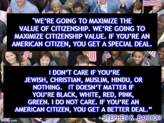 "WE’RE GOING TO MAXIMIZE THE VALUE OF CITIZENSHIP. WE’RE GOING TO MAXIMIZE CITIZENSHIP VALUE. IF YOU’RE AN AMERICAN CITIZEN, YOU GET A SPECIAL DEAL. I DON’T CARE IF YOU’RE JEWISH, CHRISTIAN, MUSLIM, HINDU, OR NOTHING.   IT DOESN’T MATTER IF YOU’RE BLACK, WHITE, RED, PINK, GREEN. I DO NOT CARE. IF YOU’RE AN AMERICAN CITIZEN, YOU GET A BETTER DEAL.”; – STEPHEN K. BANNON | made w/ Imgflip meme maker