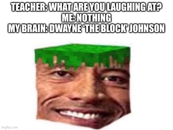 Dwayne the block Johnson | TEACHER: WHAT ARE YOU LAUGHING AT?
ME: NOTHING
MY BRAIN: DWAYNE ‘THE BLOCK’ JOHNSON | image tagged in dwayne johnson,my brain | made w/ Imgflip meme maker