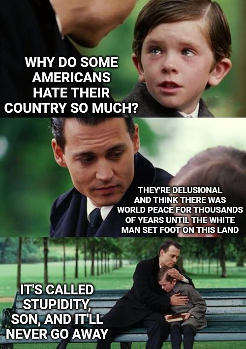 Finding Neverland | WHY DO SOME AMERICANS HATE THEIR COUNTRY SO MUCH? THEY'RE DELUSIONAL AND THINK THERE WAS WORLD PEACE FOR THOUSANDS OF YEARS UNTIL THE WHITE MAN SET FOOT ON THIS LAND; IT'S CALLED STUPIDITY, SON, AND IT'LL NEVER GO AWAY | image tagged in memes,finding neverland | made w/ Imgflip meme maker