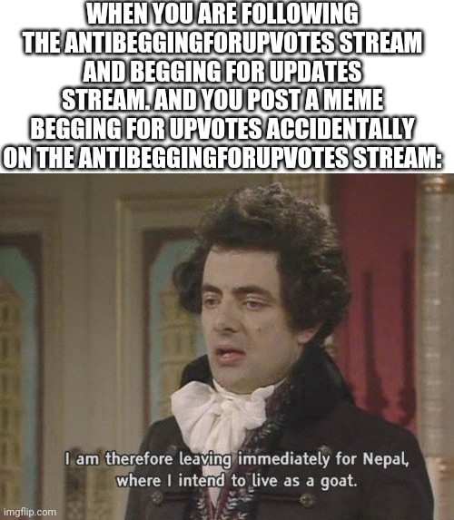 I am therefore leaving immediately for Nepal | WHEN YOU ARE FOLLOWING THE ANTIBEGGINGFORUPVOTES STREAM AND BEGGING FOR UPVOTES STREAM. AND YOU POST A MEME BEGGING FOR UPVOTES ACCIDENTALLY ON THE ANTIBEGGINGFORUPVOTES STREAM: | image tagged in i am therefore leaving immediately for nepal | made w/ Imgflip meme maker