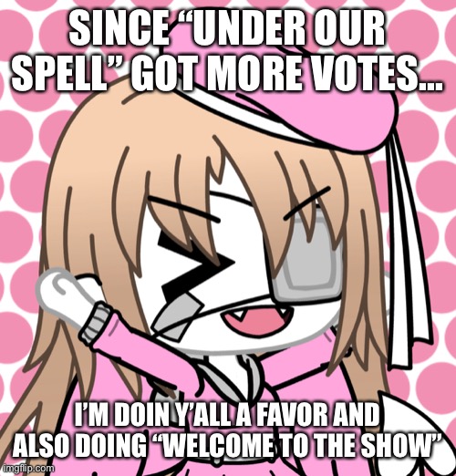 SINCE “UNDER OUR SPELL” GOT MORE VOTES... I’M DOIN Y’ALL A FAVOR AND ALSO DOING “WELCOME TO THE SHOW” | made w/ Imgflip meme maker
