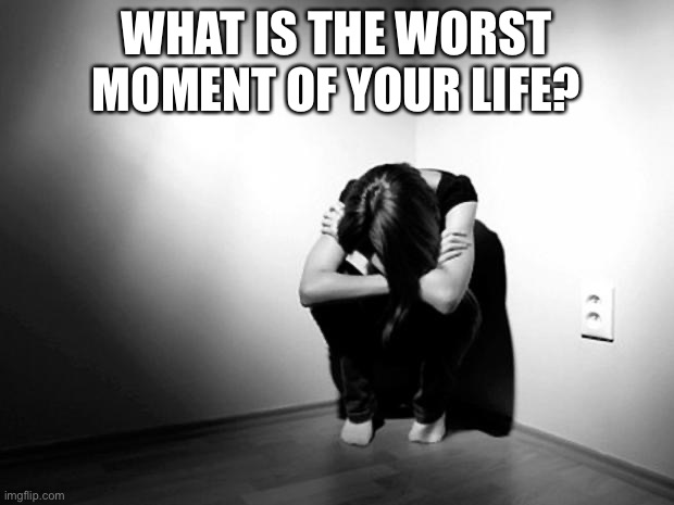 DEPRESSION SADNESS HURT PAIN ANXIETY | WHAT IS THE WORST MOMENT OF YOUR LIFE? | image tagged in depression sadness hurt pain anxiety | made w/ Imgflip meme maker