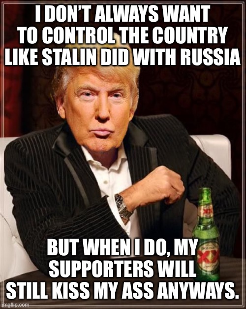 Trump Most Interesting Man In The World | I DON’T ALWAYS WANT TO CONTROL THE COUNTRY LIKE STALIN DID WITH RUSSIA BUT WHEN I DO, MY SUPPORTERS WILL STILL KISS MY ASS ANYWAYS. | image tagged in trump most interesting man in the world | made w/ Imgflip meme maker