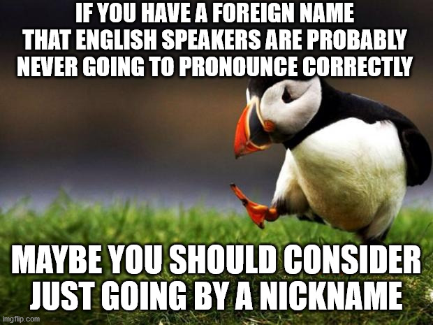 Your name being mispronounced is not racism | IF YOU HAVE A FOREIGN NAME THAT ENGLISH SPEAKERS ARE PROBABLY NEVER GOING TO PRONOUNCE CORRECTLY; MAYBE YOU SHOULD CONSIDER JUST GOING BY A NICKNAME | image tagged in memes,unpopular opinion puffin,foreign,name,english,pronunciation | made w/ Imgflip meme maker