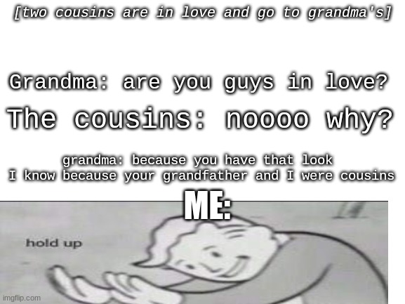 DONT QUESTION MY DEPRESSING YOUTUBE VIDEOS I WATCH | [two cousins are in love and go to grandma's]; Grandma: are you guys in love? The cousins: noooo why? grandma: because you have that look 
I know because your grandfather and I were cousins; ME: | made w/ Imgflip meme maker