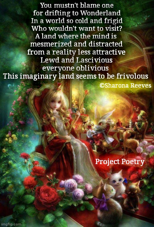 Project Poetry | You mustn't blame one for drifting to Wonderland
In a world so cold and frigid
Who wouldn't want to visit?
A land where the mind is; mesmerized and distracted
from a reality less attractive
Lewd and Lascivious
everyone oblivious 
This imaginary land seems to be frivolous; ©Sharona Reeves; Project Poetry | image tagged in alice in wonderland,poetry,social distance | made w/ Imgflip meme maker