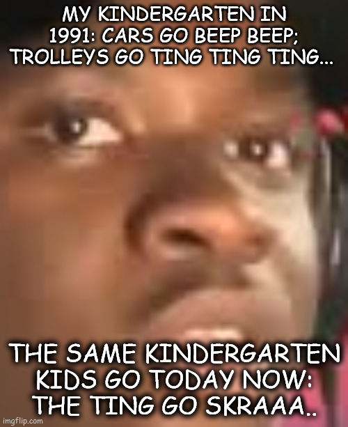 Glad my school years are over... | MY KINDERGARTEN IN 1991: CARS GO BEEP BEEP; TROLLEYS GO TING TING TING... THE SAME KINDERGARTEN KIDS GO TODAY NOW:
THE TING GO SKRAAA.. | image tagged in 90s kids | made w/ Imgflip meme maker