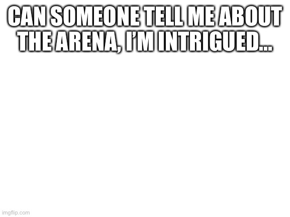 Please..? | CAN SOMEONE TELL ME ABOUT THE ARENA, I’M INTRIGUED... | image tagged in blank white template | made w/ Imgflip meme maker