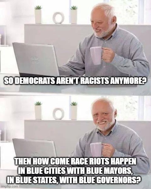 Still waiting for Democrats to make a difference. | SO DEMOCRATS AREN'T RACISTS ANYMORE? THEN HOW COME RACE RIOTS HAPPEN IN BLUE CITIES WITH BLUE MAYORS, IN BLUE STATES, WITH BLUE GOVERNORS? | image tagged in memes,hide the pain harold,liberal hypocrisy,liberal vs conservative,keep america great | made w/ Imgflip meme maker