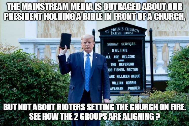 Trump Pays Respects to Church | THE MAINSTREAM MEDIA IS OUTRAGED ABOUT OUR
PRESIDENT HOLDING A BIBLE IN FRONT OF A CHURCH, BUT NOT ABOUT RIOTERS SETTING THE CHURCH ON FIRE.
SEE HOW THE 2 GROUPS ARE ALIGNING ? | image tagged in mainstream media,president trump,bible,church,rioters,aligning | made w/ Imgflip meme maker