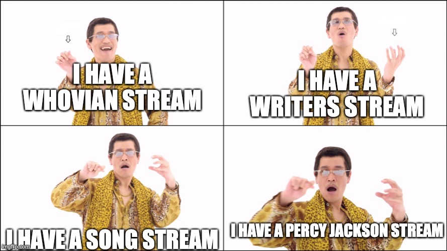 Links are in the comments! | I HAVE A WHOVIAN STREAM; I HAVE A WRITERS STREAM; I HAVE A SONG STREAM; I HAVE A PERCY JACKSON STREAM | image tagged in i have a pen,doctor who,songs,writer,percy jackson | made w/ Imgflip meme maker