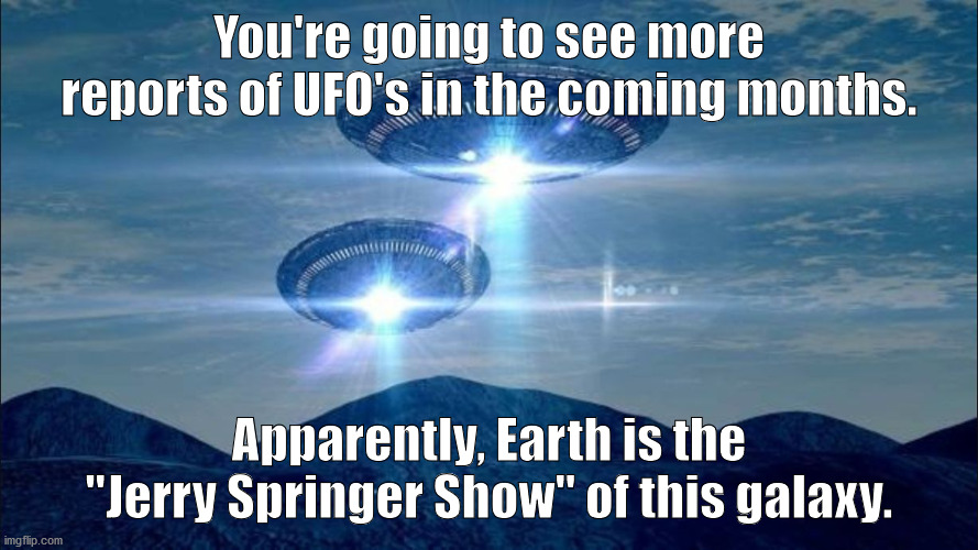 UFO VISIT |  You're going to see more reports of UFO's in the coming months. Apparently, Earth is the "Jerry Springer Show" of this galaxy. | image tagged in ufo visit | made w/ Imgflip meme maker