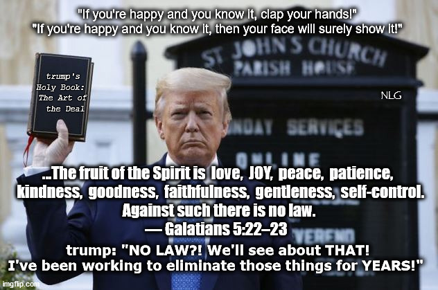 Mr. Happy Goes To Church. | "If you're happy and you know it, clap your hands!" 
"If you're happy and you know it, then your face will surely show it!"; trump's Holy Book: 
The Art of
 the Deal; NLG; ...The fruit of the Spirit is  love,  JOY,  peace,  patience,
  kindness,  goodness,  faithfulness,  gentleness,  self-control.
 Against such there is no law.
— Galatians 5:22–23; trump: "NO LAW?! We'll see about THAT!
I've been working to eliminate those things for YEARS!" | image tagged in politics,political meme,political | made w/ Imgflip meme maker