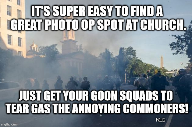 Damn inconvenient citizens! Gas 'em! | IT'S SUPER EASY TO FIND A
 GREAT PHOTO OP SPOT AT CHURCH. JUST GET YOUR GOON SQUADS TO
 TEAR GAS THE ANNOYING COMMONERS! NLG | image tagged in politics,political meme,political,political humor | made w/ Imgflip meme maker