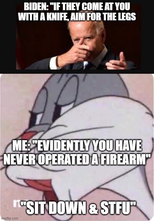 Aim for the legs !!! | BIDEN: "IF THEY COME AT YOU WITH A KNIFE, AIM FOR THE LEGS; ME: "EVIDENTLY YOU HAVE NEVER OPERATED A FIREARM"; "SIT DOWN & STFU" | image tagged in gunidiot,shoot the legs,never shot anything | made w/ Imgflip meme maker