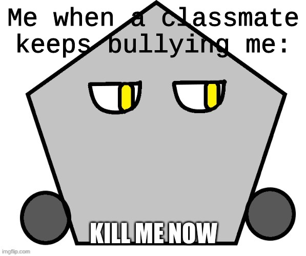 Why is this true omg | Me when a classmate keeps bullying me: | image tagged in kill me now shape edition | made w/ Imgflip meme maker