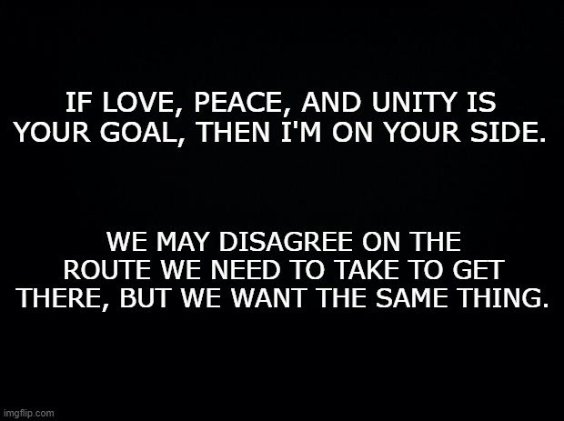 Fix this. | IF LOVE, PEACE, AND UNITY IS YOUR GOAL, THEN I'M ON YOUR SIDE. WE MAY DISAGREE ON THE ROUTE WE NEED TO TAKE TO GET THERE, BUT WE WANT THE SAME THING. | image tagged in black background | made w/ Imgflip meme maker