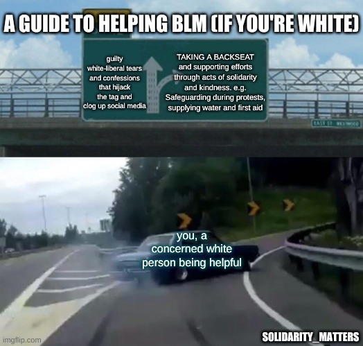 Left Exit 12 Off Ramp | A GUIDE TO HELPING BLM (IF YOU'RE WHITE); TAKING A BACKSEAT and supporting efforts through acts of solidarity and kindness. e.g. Safeguarding during protests, supplying water and first aid; guilty white-liberal tears and confessions that hijack the tag and clog up social media; you, a concerned white person being helpful; SOLIDARITY_MATTERS | image tagged in memes,left exit 12 off ramp | made w/ Imgflip meme maker