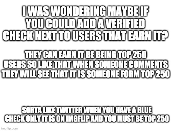 Just a suggestion | I WAS WONDERING MAYBE IF YOU COULD ADD A VERIFIED CHECK NEXT TO USERS THAT EARN IT? THEY CAN EARN IT BE BEING TOP 250 USERS SO LIKE THAT WHEN SOMEONE COMMENTS THEY WILL SEE THAT IT IS SOMEONE FORM TOP 250; SORTA LIKE TWITTER WHEN YOU HAVE A BLUE CHECK ONLY IT IS ON IMGFLIP AND YOU MUST BE TOP 250 | image tagged in blank white template | made w/ Imgflip meme maker