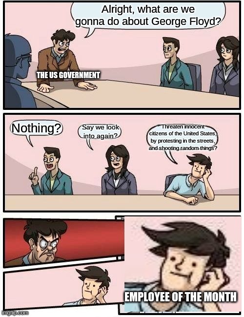 Boardroom Meeting Suggestion Meme | Alright, what are we gonna do about George Floyd? THE US GOVERNMENT; Nothing? Threaten innocent citizens of the United States, by protesting in the streets, and shooting random things? Say we look into again? EMPLOYEE OF THE MONTH | image tagged in memes,boardroom meeting suggestion | made w/ Imgflip meme maker