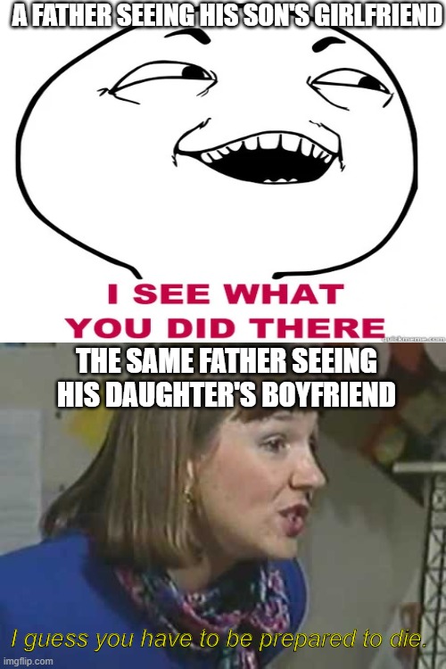 This is the father average | A FATHER SEEING HIS SON'S GIRLFRIEND; THE SAME FATHER SEEING HIS DAUGHTER'S BOYFRIEND; I guess you have to be prepared to die. | image tagged in i see what you did there,prepared to die,fathers | made w/ Imgflip meme maker