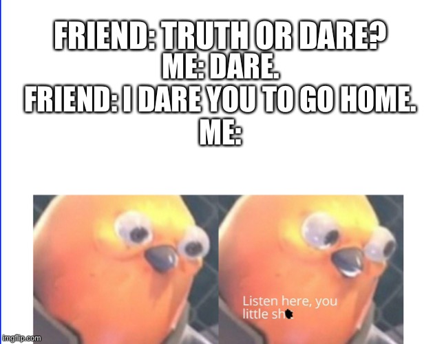 FRIEND: TRUTH OR DARE? ME: DARE.
FRIEND: I DARE YOU TO GO HOME.
ME: | image tagged in listen here you little shit bird | made w/ Imgflip meme maker