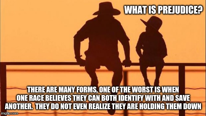 Cowboy wisdom on prejudice | WHAT IS PREJUDICE? THERE ARE MANY FORMS, ONE OF THE WORST IS WHEN ONE RACE BELIEVES THEY CAN BOTH IDENTIFY WITH AND SAVE ANOTHER.  THEY DO NOT EVEN REALIZE THEY ARE HOLDING THEM DOWN | image tagged in cowboy father and son,cowboy wisdom on prejudice,stop the lies,class and race are not equals,you are not their master,are you of | made w/ Imgflip meme maker