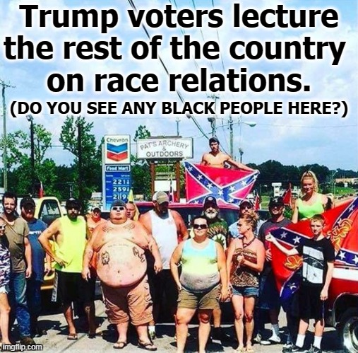 As if... | Trump voters lecture the rest of the country 
on race relations. (DO YOU SEE ANY BLACK PEOPLE HERE?) | image tagged in trump's base - redneck hillbilly voters,trump,racist,ku klux klan,neo-nazis,murder | made w/ Imgflip meme maker