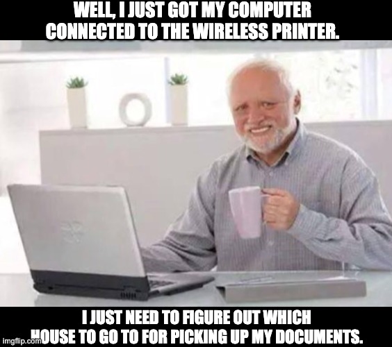 Perhaps I'm Harold... | WELL, I JUST GOT MY COMPUTER CONNECTED TO THE WIRELESS PRINTER. I JUST NEED TO FIGURE OUT WHICH HOUSE TO GO TO FOR PICKING UP MY DOCUMENTS. | image tagged in harold | made w/ Imgflip meme maker