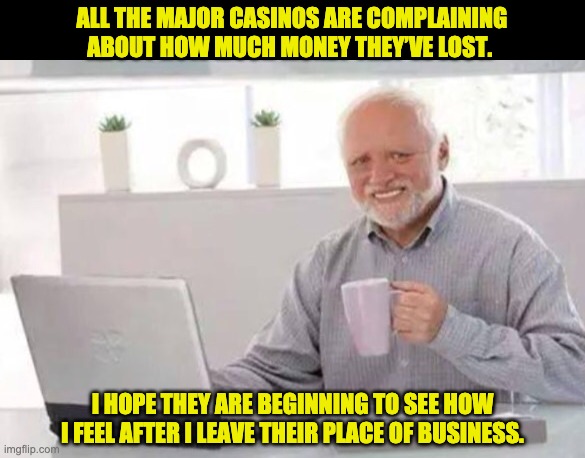 Odds are that they'll make back what they lost | ALL THE MAJOR CASINOS ARE COMPLAINING ABOUT HOW MUCH MONEY THEY’VE LOST. I HOPE THEY ARE BEGINNING TO SEE HOW I FEEL AFTER I LEAVE THEIR PLACE OF BUSINESS. | image tagged in harold | made w/ Imgflip meme maker