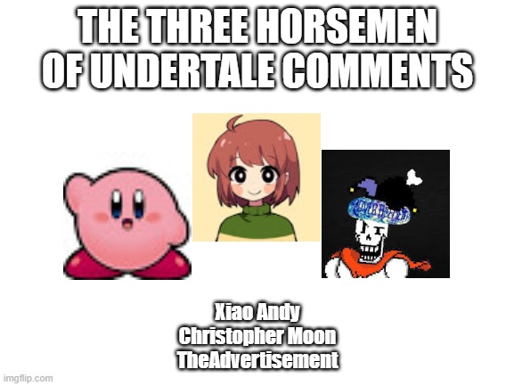Three Horsemen | THE THREE HORSEMEN OF UNDERTALE COMMENTS; Xiao Andy
Christopher Moon
TheAdvertisement | image tagged in blank white template | made w/ Imgflip meme maker