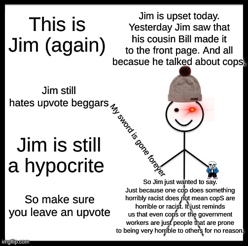 Be Like Bill Meme | This is Jim (again); Jim is upset today. Yesterday Jim saw that his cousin Bill made it to the front page. And all becasue he talked about cops. Jim still hates upvote beggars; Jim is still a hypocrite; My sword is gone forever; So Jim just wanted to say. Just because one cop does something horribly racist does not mean copS are horrible or racist. It just reminds us that even cops or the government workers are just people that are prone to being very horrible to others for no reason. So make sure you leave an upvote | image tagged in memes,be like bill | made w/ Imgflip meme maker