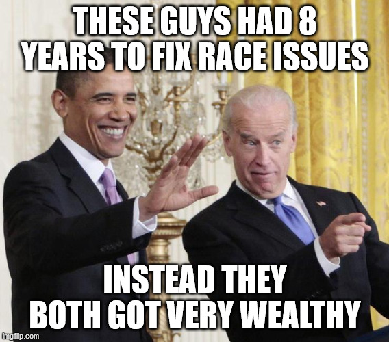 Two of the greatest crooks of our time... | THESE GUYS HAD 8 YEARS TO FIX RACE ISSUES; INSTEAD THEY BOTH GOT VERY WEALTHY | image tagged in obama-biden-farewell,race riots,joe biden,trump 2020 | made w/ Imgflip meme maker