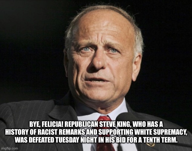 Controversial Republican Congressman Steve King defeated in primary! | BYE, FELICIA! REPUBLICAN STEVE KING, WHO HAS A HISTORY OF RACIST REMARKS AND SUPPORTING WHITE SUPREMACY, WAS DEFEATED TUESDAY NIGHT IN HIS BID FOR A TENTH TERM. | image tagged in steve king,republican,controversial,racist | made w/ Imgflip meme maker