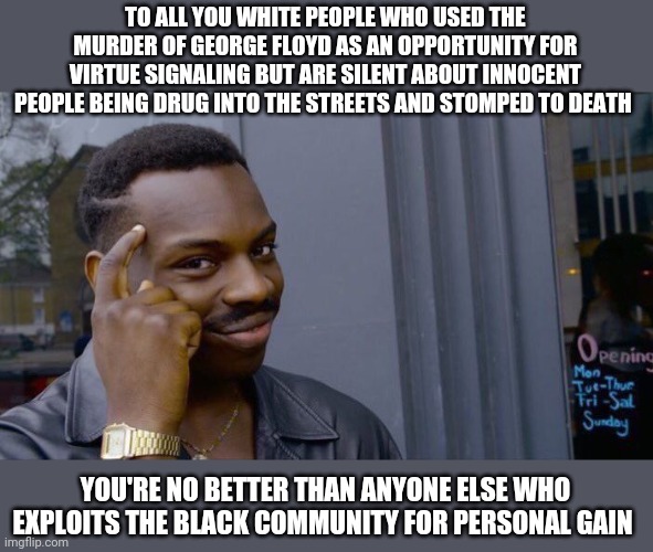 Convenient Virtue | TO ALL YOU WHITE PEOPLE WHO USED THE MURDER OF GEORGE FLOYD AS AN OPPORTUNITY FOR VIRTUE SIGNALING BUT ARE SILENT ABOUT INNOCENT PEOPLE BEING DRUG INTO THE STREETS AND STOMPED TO DEATH; YOU'RE NO BETTER THAN ANYONE ELSE WHO EXPLOITS THE BLACK COMMUNITY FOR PERSONAL GAIN | image tagged in memes,virtue signaling,george floyd,2020,riots,murder | made w/ Imgflip meme maker