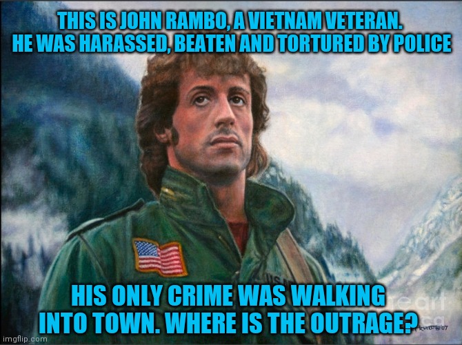Justice for all. Just for fun |  THIS IS JOHN RAMBO, A VIETNAM VETERAN.  HE WAS HARASSED, BEATEN AND TORTURED BY POLICE; HIS ONLY CRIME WAS WALKING INTO TOWN. WHERE IS THE OUTRAGE? | image tagged in all lives matter,justice,rambo | made w/ Imgflip meme maker