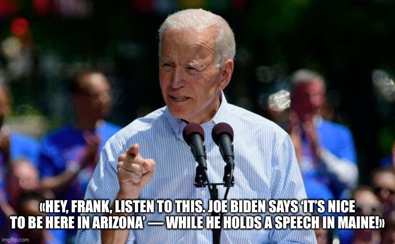 Joe Biden Confuses States — Again! | «HEY, FRANK, LISTEN TO THIS. JOE BIDEN SAYS ‘IT’S NICE TO BE HERE IN ARIZONA’ — WHILE HE HOLDS A SPEECH IN MAINE!» | image tagged in joe biden,biden,election 2020 | made w/ Imgflip meme maker