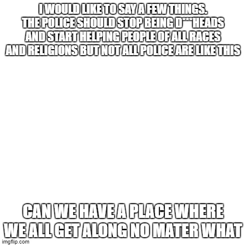 Blank Transparent Square Meme | I WOULD LIKE TO SAY A FEW THINGS. THE POLICE SHOULD STOP BEING D***HEADS AND START HELPING PEOPLE OF ALL RACES AND RELIGIONS BUT NOT ALL POLICE ARE LIKE THIS; CAN WE HAVE A PLACE WHERE WE ALL GET ALONG NO MATER WHAT | image tagged in memes,blank transparent square,public service announcement | made w/ Imgflip meme maker