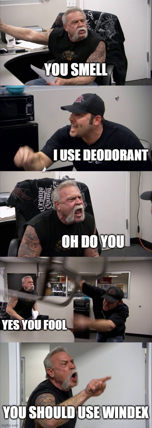 American Chopper Argument | YOU SMELL; I USE DEODORANT; OH DO YOU; YES YOU FOOL; YOU SHOULD USE WINDEX | image tagged in memes,american chopper argument | made w/ Imgflip meme maker